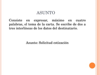 ASUNTO Consiste en expresar, máximo en cuatro palabras, el tema de la carta. Se escribe de dos a tres interlíneas de los datos del destinatario.  Asunto: Solicitud cotización 