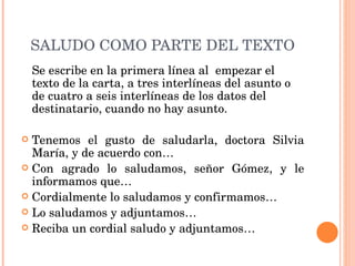 SALUDO COMO PARTE DEL TEXTO Se escribe en la primera línea al  empezar el texto de la carta, a tres interlíneas del asunto o de cuatro a seis interlíneas de los datos del destinatario, cuando no hay asunto.   Tenemos el gusto de saludarla, doctora Silvia María, y de acuerdo con… Con agrado lo saludamos, señor Gómez, y le informamos que… Cordialmente lo saludamos y confirmamos… Lo saludamos y adjuntamos… Reciba un cordial saludo y adjuntamos… 