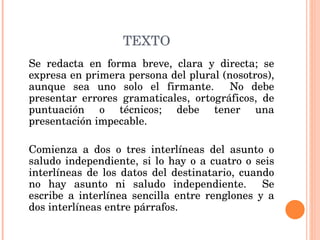 TEXTO Se redacta en forma breve, clara y directa; se expresa en primera persona del plural (nosotros), aunque sea uno solo el firmante.  No debe presentar errores gramaticales, ortográficos, de puntuación o técnicos; debe tener una presentación impecable.   Comienza a dos o tres interlíneas del asunto o saludo independiente, si lo hay o a cuatro o seis interlíneas de los datos del destinatario, cuando no hay asunto ni saludo independiente.  Se escribe a interlínea sencilla entre renglones y a dos interlíneas entre párrafos. 
