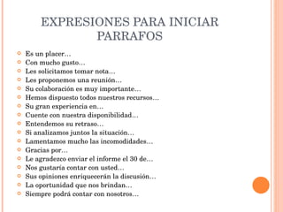 EXPRESIONES PARA INICIAR PARRAFOS Es un placer… Con mucho gusto… Les solicitamos tomar nota… Les proponemos una reunión… Su colaboración es muy importante… Hemos dispuesto todos nuestros recursos… Su gran experiencia en… Cuente con nuestra disponibilidad… Entendemos su retraso… Si analizamos juntos la situación… Lamentamos mucho las incomodidades… Gracias por… Le agradezco enviar el informe el 30 de… Nos gustaría contar con usted… Sus opiniones enriquecerán la discusión… La oportunidad que nos brindan… Siempre podrá contar con nosotros… 