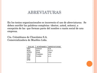 ABREVIATURAS En los textos organizacionales es incorrecto el uso de abreviaturas.  Se deben escribir las palabras completas  (doctor, usted, señora), a excepción de las  que forman parte del nombre o razón social de una empresa.  Cía. Colombiana de Chocolates S.A.  Comercializadora de Muebles Ltda. 