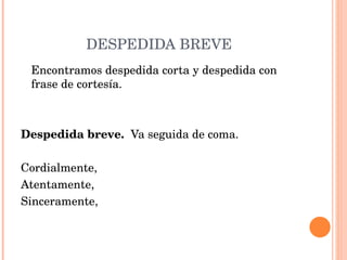 DESPEDIDA BREVE Encontramos despedida corta y despedida con frase de cortesía.     Despedida breve.  Va seguida de coma.   Cordialmente, Atentamente, Sinceramente, 