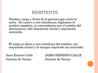 REMITENTE Nombre, cargo y firma de la persona que envía la carta.  De cuatro a seis interlíneas, digitamos el nombre completo, en concordancia con el nombre del destinatario: sólo mayúscula inicial o mayúscula sostenida.     El cargo se ubica a una interlínea del nombre, con mayúscula inicial y al margen izquierdo (no centrado). Jairo Ernesto Calle JAIRO ERNESTO CALLE Gerente de Ventas Gerente de Ventas   