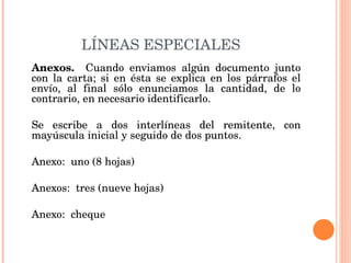 LÍNEAS ESPECIALES Anexos.  Cuando enviamos algún documento junto con la carta; si en ésta se explica en los párrafos el envío, al final sólo enunciamos la cantidad, de lo contrario, en necesario identificarlo.   Se escribe a dos interlíneas del remitente, con mayúscula inicial y seguido de dos puntos.   Anexo:  uno (8 hojas)   Anexos:  tres (nueve hojas)   Anexo:  cheque   