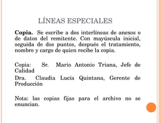 LÍNEAS ESPECIALES Copia.  Se escribe a dos interlíneas de anexos o de datos del remitente. Con mayúscula inicial, seguida de dos puntos, después el tratamiento, nombre y cargo de quien recibe la copia.   Copia:  Sr.  Mario Antonio Triana, Jefe de Calidad Dra.  Claudia Lucía Quintana, Gerente de Producción   Nota: las copias fijas para el archivo no se enuncian.   