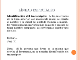 LÍNEAS ESPECIALES Identificación del transcriptor.  A dos interlíneas de la línea anterior, con mayúscula inicial se escribe el nombre y la inicial del apellido (hombre o mujer).  Se recomienda utilizar letra más pequeña y en caso de tener nombre compuesto, es conveniente escribir uno de ellos.   Stella C.   José  H.   Nota:  Si la persona que firma es la misma que escribe el documento, no se necesita identificación del transcriptor. 