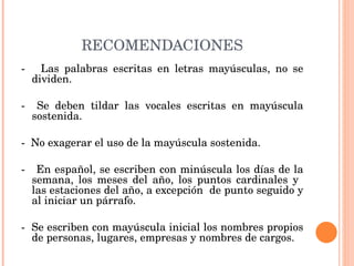RECOMENDACIONES -  Las palabras escritas en letras mayúsculas, no se dividen.   -  Se deben tildar las vocales escritas en mayúscula sostenida.   -  No exagerar el uso de la mayúscula sostenida.   -  En español, se escriben con minúscula los días de la semana, los meses del año, los puntos cardinales y  las estaciones del año, a excepción  de punto seguido y al iniciar un párrafo.   -  Se escriben con mayúscula inicial los nombres propios de personas, lugares, empresas y nombres de cargos. 