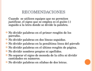 RECOMENDACIONES Cuando  se utilicen equipos que no permiten justificar, el signo que se emplea es el guión (-) seguido a la letra donde se divide la palabra.   No dividir palabras en el primer renglón de los párrafos. No dividir palabras en dos líneas seguidas. No dividir palabras en la penúltima línea del párrafo No dividir palabras en el último renglón de página. No dividir nombres propios ni apellidos. No separar el signo de moneda de la cifra ni dividir cantidades en números.  No dividir palabras en sílabas de dos letras. 