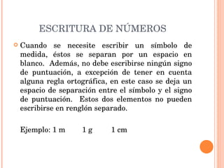 ESCRITURA DE NÚMEROS Cuando se necesite escribir un símbolo de medida, éstos se separan por un espacio en blanco.  Además, no debe escribirse ningún signo de puntuación, a excepción de tener en cuenta alguna regla ortográfica, en este caso se deja un espacio de separación entre el símbolo y el signo de puntuación.  Estos dos elementos no pueden escribirse en renglón separado.   Ejemplo: 1 m  1 g  1 cm  
