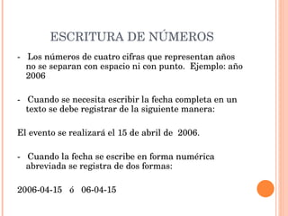 ESCRITURA DE NÚMEROS -  Los números de cuatro cifras que representan años no se separan con espacio ni con punto.  Ejemplo: año 2006   -  Cuando se necesita escribir la fecha completa en un texto se debe registrar de la siguiente manera:    El evento se realizará el 15 de abril de  2006.   -  Cuando la fecha se escribe en forma numérica abreviada se registra de dos formas:   2006-04-15  ó  06-04-15 
