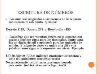 ESCRITURA DE NÚMEROS -  Los números asignados a las normas no se separan con espacio ni con punto. Ejemplo:   Decreto 2149,  Decreto 249  o  Resolución 4150   -  Las cifras que representan dinero no se separan con espacio sino con coma para los decimales, punto para las unidades de mil y apóstrofo para las unidades de millón.  El signo de pesos va unido a la cifra y la palabra pesos sigue a la expresión en letras.  Ejemplo:   $5’478.550,00  (Cinco millones cuatrocientos setenta y ocho mil quinientos cincuenta pesos) No es necesario incluir las expresiones moneda corriente  (m/cte)  ni moneda legal  (m/l) 