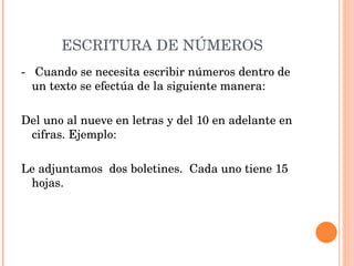 ESCRITURA DE NÚMEROS -  Cuando se necesita escribir números dentro de un texto se efectúa de la siguiente manera:   Del uno al nueve en letras y del 10 en adelante en cifras. Ejemplo:   Le adjuntamos  dos boletines.  Cada uno tiene 15 hojas. 