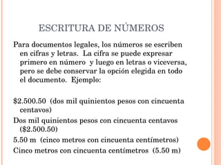 ESCRITURA DE NÚMEROS Para documentos legales, los números se escriben en cifras y letras.  La cifra se puede expresar  primero en número  y luego en letras o viceversa, pero se debe conservar la opción elegida en todo el documento.  Ejemplo:   $2.500.50  (dos mil quinientos pesos con cincuenta centavos) Dos mil quinientos pesos con cincuenta centavos  ($2.500.50) 5.50 m  (cinco metros con cincuenta centímetros) Cinco metros con cincuenta centímetros  (5.50 m) 