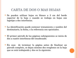 CARTA DE DOS O MAS HOJAS Se pueden utilizar hojas en blanco a 3 cm del borde superior de la hoja y cuando se trabaja en hojas con logotipo a dos interlíneas.    La identificación puede contener tratamiento y nombre del destinatario, la fecha, o la referencia son opcionales. El primer párrafo de las páginas subsiguientes se inicia de dos a cuatro interlíneas del encabezado.   En caso  de terminar la página antes de finalizar un párrafo completo, se dejan mínimo dos renglones en la hoja que se está trabajando y dos en la siguiente. 