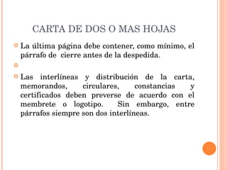 CARTA DE DOS O MAS HOJAS La última página debe contener, como mínimo, el párrafo de  cierre antes de la despedida.   Las interlíneas y distribución de la carta, memorandos, circulares, constancias y certificados deben preverse de acuerdo con el membrete o logotipo.  Sin embargo, entre párrafos siempre son dos interlíneas. 