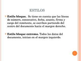 ESTILOS Estilo bloque.  Se tiene en cuenta que las líneas de número, consecutivo, fecha, asunto, firma y cargo del remitente, se escriben partiendo del centro del documento hacia el margen derecho. Estilo bloque extremo.  Todos los datos del documento, inician en el margen izquierdo. 