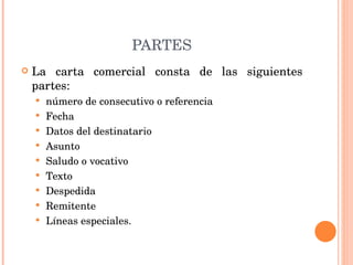 PARTES La carta comercial consta de las siguientes partes:  número de consecutivo o referencia Fecha Datos del destinatario Asunto Saludo o vocativo Texto Despedida Remitente Líneas especiales. 