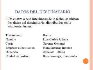 DATOS DEL DESTINATARIO De cuatro a seis interlíneas de la fecha, se ubican los datos del destinatario, distribuidos en la siguiente forma:   Tratamiento Doctor Nombre Luis Carlos Aldana Cargo Gerente General Empresa o Institución Manufacturas Riveros  Dirección Calle 59  38-34 Ciudad de destino Bucaramanga,  Santander   