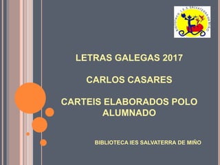 LETRAS GALEGAS 2017
CARLOS CASARES
CARTEIS ELABORADOS POLO
ALUMNADO
BIBLIOTECA IES SALVATERRA DE MIÑO
 