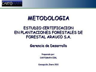 Abril 2007 METODOLOGIA ESTUDIO CERTIFICACION EN PLANTACIONES FORESTALES DE FORESTAL ARAUCO S.A. Gerencia de Desarrollo Preparado por:  CARTOMAPA EIRL Concepción, Enero 2011 