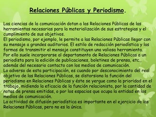 Relaciones Públicas y Periodismo.
Las ciencias de la comunicación dotan a las Relaciones Públicas de las
herramientas necesarias para la materialización de sus estrategias y el
cumplimiento de sus objetivos.
El periodismo, por ejemplo, le permite a las Relaciones Públicas llegar con
su mensaje a grandes auditorios. El estilo de redacción periodística y las
formas de transmitir el mensaje constituyen una valiosa herramienta.
Por ello suele incorporarse al departamento de Relaciones Públicas a un
periodista para la edición de publicaciones, boletines de prensa, etc.,
además del necesario contacto con los medios de comunicación.
Lo adverso de esta participación, es cuando por desconocimiento del real
objetivo de las Relaciones Públicas, se distorsiona la función del
periodismo en Relaciones Públicas y éste se yergue como la prioridad en el
trabajo, midiendo la eficacia de la función relacionista, por la cantidad de
notas de prensa emitidas, o por los espacios que ocupa la entidad en los
medios de comunicación.
La actividad de difusión periodística es importante en el ejercicio de las
Relaciones Públicas, pero no es la única.
 