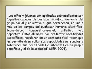 Los niños y jóvenes con aptitudes sobresalientes son “aquellos capaces de destacar significativamente del grupo social y educativo al que pertenecen, en uno o más de los campos del quehacer humano: científico- tecnológico, humanístico-social, artístico y/o deportivo. Estos alumnos, por presentar necesidades específicas, requieren de un contexto facilitador que les permita desarrollar sus capacidades personales y satisfacer sus necesidades e intereses en su propio beneficio y el de la sociedad” (SEP, 2004). 