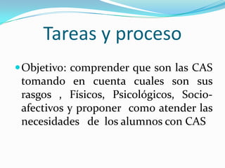 Tareas y proceso Objetivo: comprender que son las CAS  tomando en cuenta cuales son sus rasgos , Físicos, Psicológicos, Socio-afectivos y proponer  como atender las necesidades   de  los alumnos con CAS 