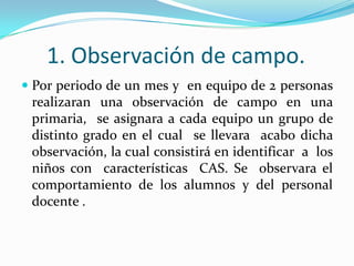 1. Observación de campo.Por periodo de un mes y  en equipo de 2 personas realizaran una observación de campo en una primaria,  se asignara a cada equipo un grupo de distinto grado en el cual  se llevara  acabo dicha  observación, la cual consistirá en identificar  a  los niños con  características  CAS. Se  observara el comportamiento de los alumnos y del personal docente .