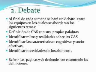 2. Debate Al final de cada semana se hará un debate  entre los equipos en los cuales se abordaran los siguientes temas:Definición de CAS con sus  propias palabras Identificar mitos y realidades sobre las CASIdentificar las características: cognitivas y socio-afectivas,Identificar necesidades de los alumnos .Referir  las  páginas web de donde han encontrado las definiciones.