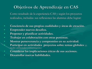 Objetivos de Aprendizaje en CAS Como resultado de la experiencia CAS y según los proyectos realizados, incluidas   sus reflexiones las alumnas debe lograr: Conciencia de sus propias cualidades y áreas de creación. Emprender nuevos desafíos. Proponer y planificar actividades. Trabajar en colaboración con otras personas. Mostrar perseverancia y compromiso en su actividad. Participar en actividades  proyectos sobre temas globales  (ej. medio ambientales contaminación.) Considerar las implicaciones éticas de sus acciones. Desarrollar nuevas habilidades. 