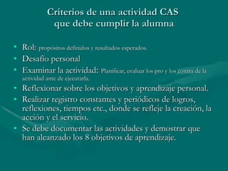 Criterios de una actividad CAS  que debe cumplir la alumna Rol:   propósitos definidos y resultados esperados. Desafío personal Examinar la actividad :  Planificar, evaluar los pro y los contra de la actividad ante de ejecutarla. Reflexionar sobre los objetivos y aprendizaje personal. Realizar registro constantes y periódicos de logros, reflexiones, tiempos etc., donde se refleje la creación, la acción y el servicio. Se debe documentar las actividades y demostrar que han alcanzado los 8 objetivos de aprendizaje. 