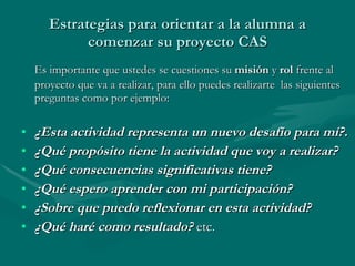 Estrategias para orientar a la alumna a comenzar su proyecto CAS Es importante que ustedes se cuestiones su  misión  y  rol  frente al proyecto que va a realizar, para ello puedes realizarte  las siguientes preguntas como por ejemplo: ¿Esta actividad representa un nuevo desafío para mí?. ¿Qué propósito tiene la actividad que voy a realizar? ¿Qué consecuencias significativas tiene? ¿Qué espero aprender con mi participación? ¿Sobre que puedo reflexionar en esta actividad? ¿Qué haré como resultado?  etc. 