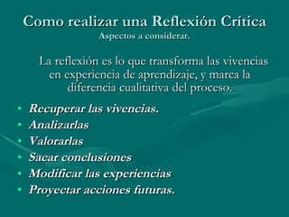 Como realizar una Reflexión Crítica Aspectos a considerar.   La reflexión es lo que transforma las vivencias en experiencia de aprendizaje, y marca la diferencia cualitativa del proceso. Recuperar las vivencias. Analizarlas Valorarlas Sacar conclusiones Modificar las experiencias Proyectar acciones futuras.   