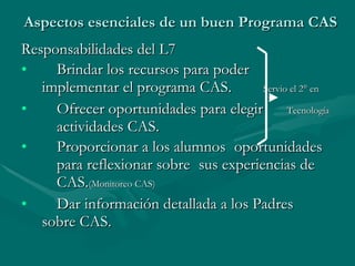 Aspectos esenciales de un buen Programa CAS Responsabilidades del L7 Brindar los recursos para poder  implementar el programa CAS.  Servio el 2° en  Ofrecer oportunidades para elegir  Tecnología actividades CAS. Proporcionar a los alumnos  oportunidades  para reflexionar sobre  sus experiencias de  CAS. (Monitoreo CAS) Dar información detallada a los Padres  sobre CAS. 