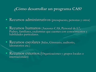 ¿Cómo desarrollar un programa CAS? Recursos administrativos  (presupuesto, personas y otros) Recursos humanos  (Asesores CAS, Personal de L7, Padres, familiares, exalumnas que cuentes con conocimientos y habilidades particulares. Recursos escolares  (Salas, Gimnasio, auditorio, laboratorios etc.) Recursos externos.( Organizaciones y grupos locales o internacionales) 