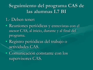 Seguimiento del programa CAS de las alumnas L7 BI 1.- Deben tener: Reuniones periódicas y e ntrevistas con el asesor CAS, al inicio, durante y al final del programa. Registro periódicas del trabajo o actividades CAS. Comunicación constante con los supervisores CAS. 