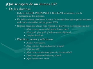 ¿Qué se espera de un alumna L7? De las alumnas: Deben ELEGIR, PROPONER Y RELIZAR actividades, con la orientación de los asesores. Establecer metas personales a partir de los objetivos que esperan alcanzar, realizando un análisis del programa CAS. Realizar preguntas claves para realizar los proyectos o actividades como: ¿Qué proyecto o actividad puedo llevar a cabo? ¿Para qué?, ¿Por qué?, ¿Cuáles son mis objetivos? ¿Implica desafíos? Planificar, actuar y reflexionar ¿Cuáles Actividades?  ¿Qué objetivo de aprendizaje voy a logra? ¿Qué aprendí? ¿Qué consecuencias tiene para mí y la comunidad? ¿Sobre que puedo reflexionar y cómo? ¿Qué conclusiones saco?. 