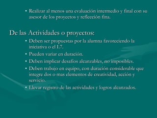 Realizar al menos una evaluación intermedio y final con su asesor de los proyectos y reflección fina. De las Actividades o proyectos: Deben ser propuestas por la alumna favoreciendo la iniciativa o el L7. Pueden variar en duración. Deben implicar desafíos alcanzables, no imposibles. Deben trabajo en equipo, con duración considerable que integre dos o mas elementos de creatividad, acción y servicio. Llevar registro de las actividades y logros alcanzados. 