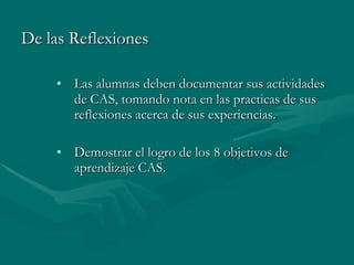 De las Reflexiones  Las alumnas deben documentar sus actividades de CAS, tomando nota en las practicas de sus reflexiones acerca de sus experiencias. Demostrar el logro de los 8 objetivos de aprendizaje CAS. 