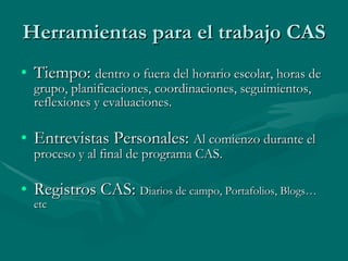 Herramientas para el trabajo CAS Tiempo:  dentro o fuera del horario escolar, horas de grupo, planificaciones, coordinaciones, seguimientos, reflexiones y evaluaciones. Entrevistas Personales:  Al comienzo durante el proceso y al final de programa CAS. Registros CAS:  Diarios de campo, Portafolios, Blogs…etc 