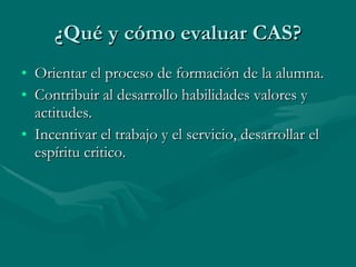 ¿Qué y cómo evaluar CAS? Orientar el proceso de formación de la alumna. Contribuir al desarrollo habilidades valores y actitudes. Incentivar el trabajo y el servicio, desarrollar el espíritu critico. 