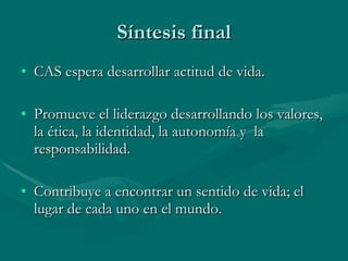 Síntesis final CAS espera desarrollar actitud de vida. Promueve el liderazgo desarrollando los valores, la ética, la identidad, la autonomía y  la responsabilidad. Contribuye a encontrar un sentido de vida; el lugar de cada uno en el mundo. 