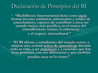 Declaración de Principios del  BI “ Bachillerato Internacional tiene como  meta  formar jóvenes solidarios, informados y ávidos de conocimiento, capaces de contribuir a crear un mundo mejor, más pacífico, en el marco del entendimiento mutuo, la tolerancia y el respeto  intercultural.” “ El BI alienta a estudiantes del mundo entero a adoptar una actitud  activa de aprendizaje  durante toda su vida, a ser  empáticos  y a entender que hay otras personas, con sus diferencias y que también pueden estar en lo cierto.” 
