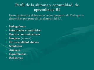 Perfil de la alumna y comunidad  de aprendizaje BI Estos parámetros deben estar en los proyectos de CAS que se desarrollen por parte de las alumnas del L7. Indagadoras Informadas e instruidas Buenas comunicadoras Íntegras  (valores) De mentalidad abierta Solidarias Audaces Equilibradas Reflexivas 