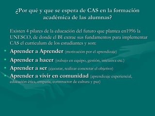 ¿ Por qué y que se espera de CAS en la formación académica de las alumnas? Existen 4 pilares de la educación del futuro que plantea en1996 la UNESCO, de donde el BI extrae sus fundamentos para implementar CAS el curriculum de los estudiantes y son: Aprender a Aprender   (motivación por el aprendizaje) Aprender a hacer   (trabajo en equipo, gestión, iniciativa etc.) Aprender a ser  (ejecutar, realizar concretar el objetivo) Aprender a vivir en comunidad  (aprendizaje experiencial, educación ética, empatía, constructor de cultura y paz) 