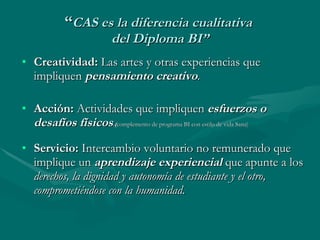“ CAS es la diferencia cualitativa  del Diploma BI” Creatividad:  Las artes y otras experiencias que impliquen  pensamiento creativo . Acción:  Actividades que impliquen  esfuerzos o   desafíos   físicos .( complemento de programa BI con estilo de vida Sana) Servicio:  Intercambio voluntario no remunerado que implique un  aprendizaje experiencial  que apunte a los  derechos, la dignidad y autonomía de estudiante y el otro, comprometiéndose con la humanidad. 