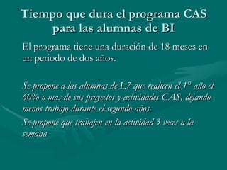 Tiempo que dura el programa CAS para las alumnas de BI El programa tiene una duración de 18 meses en un periodo de dos años. Se propone a las alumnas de L7 que realicen el 1° año el 60% o mas de sus proyectos y actividades CAS, dejando menos trabajo durante el segundo años. Se propone que trabajen en la actividad 3 veces a la semana 