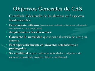 Objetivos Generales de CAS Contribuir al desarrollo de las alumnas en 5 aspectos fundamentales: Pensamiento reflexivo   (reconozca sus cualidades y limitaciones, diseñando estrategias de crecimiento personal). Aceptar nuevos desafíos o roles. Conciente de su realidad   que se pone al servicio del otro y su entorno. Participar activamente en proyectos colaborativos y prolongados. Ser equilibrados   para enfrentar actividades u objetivos de carácter emocional, creativo, físico e intelectual. 