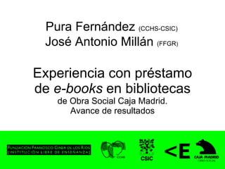 Experiencia con préstamo de  e-books  en bibliotecas de Obra Social Caja Madrid. Avance de resultados Pura Fernández  (CCHS-CSIC) José Antonio Millán  (FFGR ) 