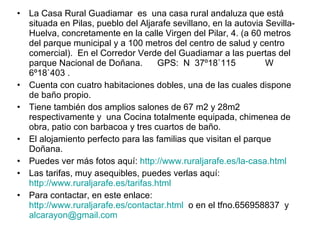 La Casa Rural Guadiamar  e s  una casa rural andaluza que está situada en Pilas, pueblo del Aljarafe sevillano, en la autovia Sevilla-Huelva, concretamente en la calle Virgen del Pilar, 4. (a 60 metros del parque municipal y a 100 metros del centro de salud y centro comercial).  En el Corredor Verde del Guadiamar a las puertas del parque Nacional de Doñana.  GPS:  N  37º18`115            W 6º18`403 .  Cuenta con cuatro habitaciones dobles, una de las cuales dispone de baño propio. Tiene también dos amplios salones de 67 m2 y 28m2 respectivamente y  una Cocina totalmente equipada, chimenea de obra, patio con barbacoa y tres cuartos de baño. El alojamiento perfecto para las familias que visitan el parque Doñana. Puedes ver más fotos aquí:  http://www.ruraljarafe.es/la-casa.html   Las tarifas, muy asequibles, puedes verlas aquí:  http://www.ruraljarafe.es/tarifas.html   Para contactar, en este enlace:  http://www.ruraljarafe.es/contactar.html   o en el tfno. 656958837  y  [email_address] 